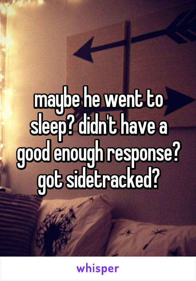 maybe he went to sleep? didn't have a good enough response? got sidetracked?