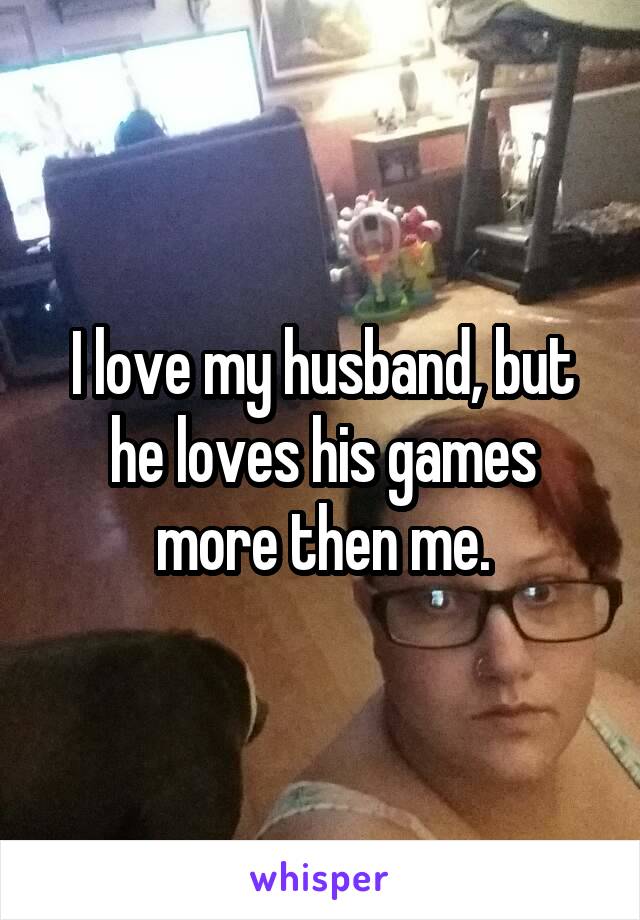 I love my husband, but he loves his games more then me.