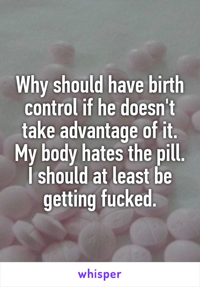 Why should have birth control if he doesn't take advantage of it. My body hates the pill.
I should at least be getting fucked.