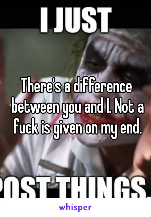 There's a difference between you and I. Not a fuck is given on my end.