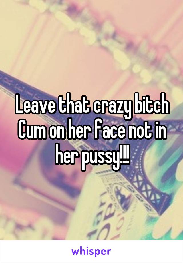 Leave that crazy bitch
Cum on her face not in her pussy!!!