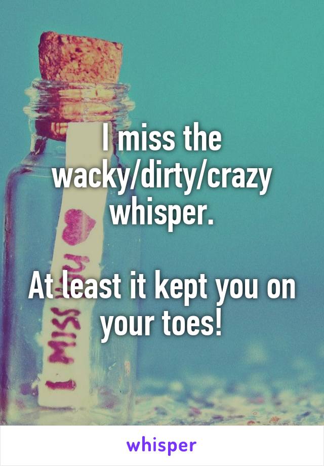 I miss the wacky/dirty/crazy whisper.

At least it kept you on your toes!