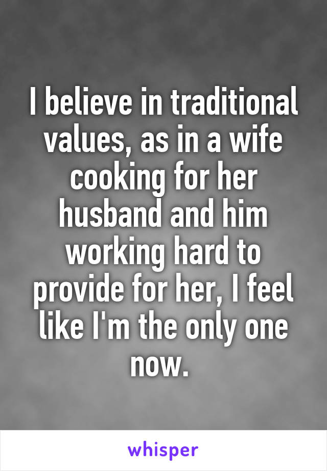 I believe in traditional values, as in a wife cooking for her husband and him working hard to provide for her, I feel like I'm the only one now. 