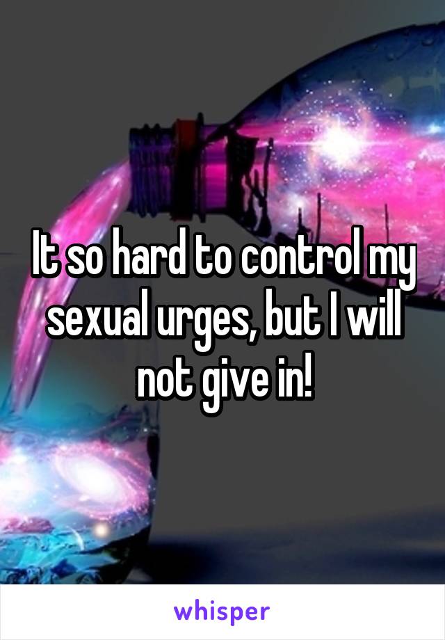 It so hard to control my sexual urges, but I will not give in!