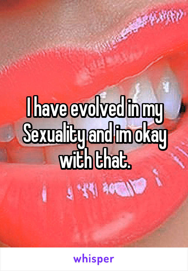 I have evolved in my Sexuality and im okay with that.