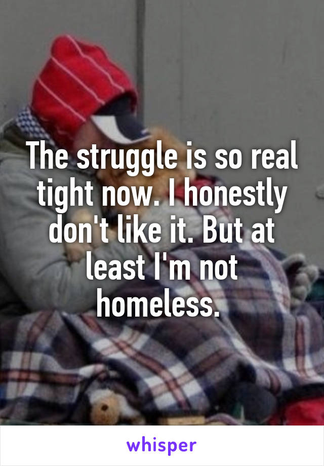 The struggle is so real tight now. I honestly don't like it. But at least I'm not homeless. 