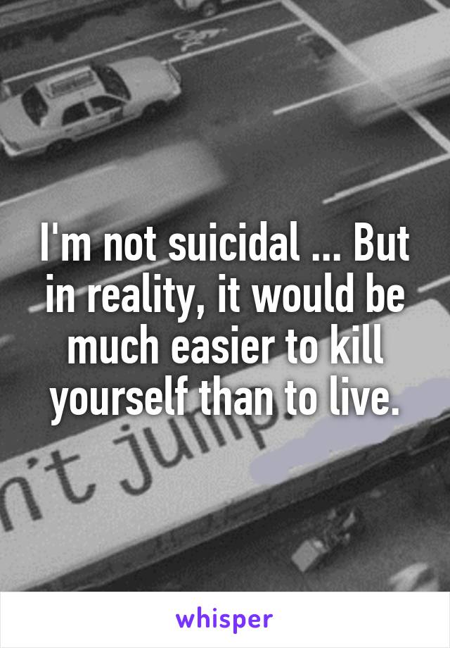 I'm not suicidal ... But in reality, it would be much easier to kill yourself than to live.