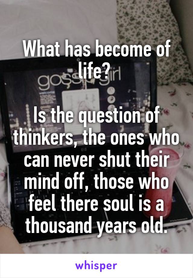 What has become of life? 

Is the question of thinkers, the ones who can never shut their mind off, those who feel there soul is a thousand years old.