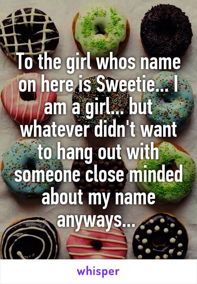 To the girl whos name on here is Sweetie... I am a girl... but whatever didn't want to hang out with someone close minded about my name anyways... 