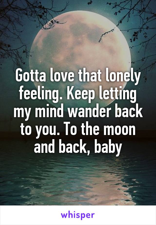 Gotta love that lonely feeling. Keep letting my mind wander back to you. To the moon and back, baby