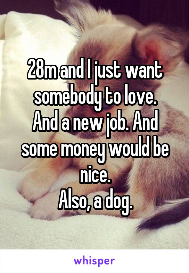 28m and I just want somebody to love.
And a new job. And some money would be nice.
Also, a dog.