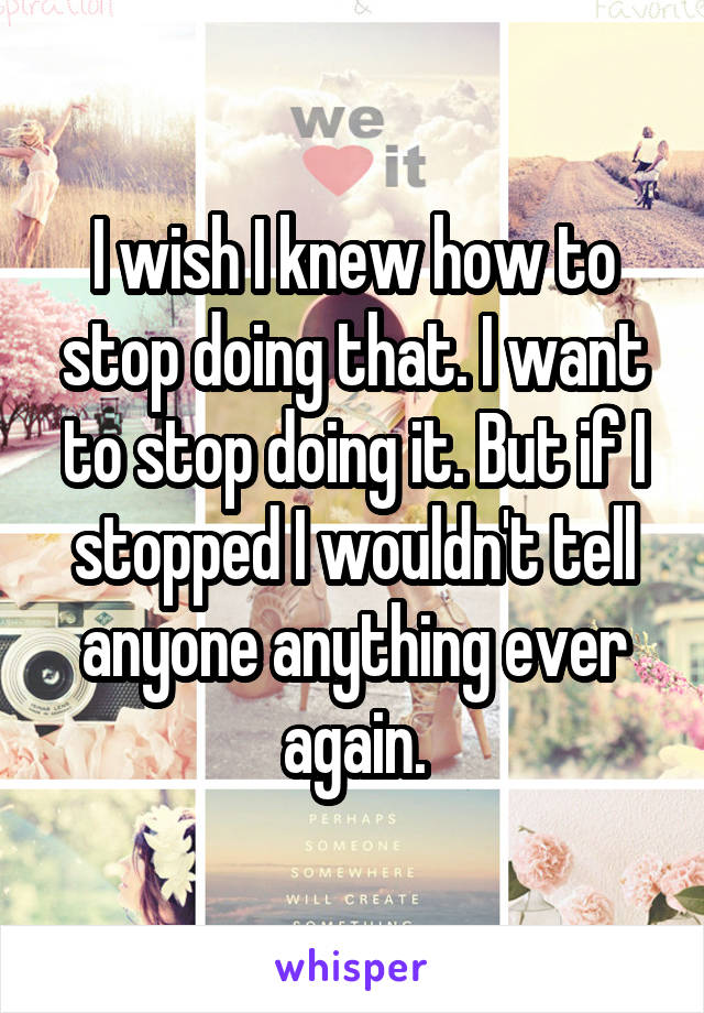 I wish I knew how to stop doing that. I want to stop doing it. But if I stopped I wouldn't tell anyone anything ever again.