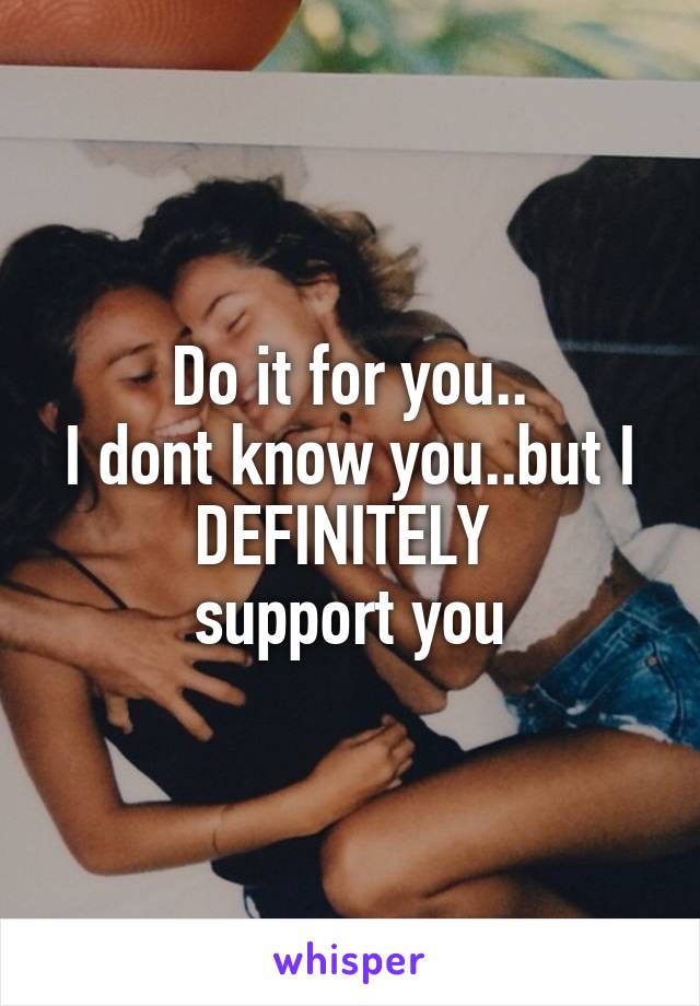 Do it for you..
I dont know you..but I DEFINITELY 
support you