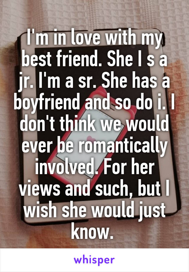 I'm in love with my best friend. She I s a jr. I'm a sr. She has a boyfriend and so do i. I don't think we would ever be romantically involved. For her views and such, but I wish she would just know. 