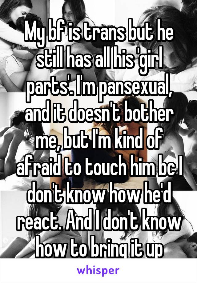 My bf is trans but he still has all his 'girl parts'. I'm pansexual, and it doesn't bother me, but I'm kind of afraid to touch him bc I don't know how he'd react. And I don't know how to bring it up