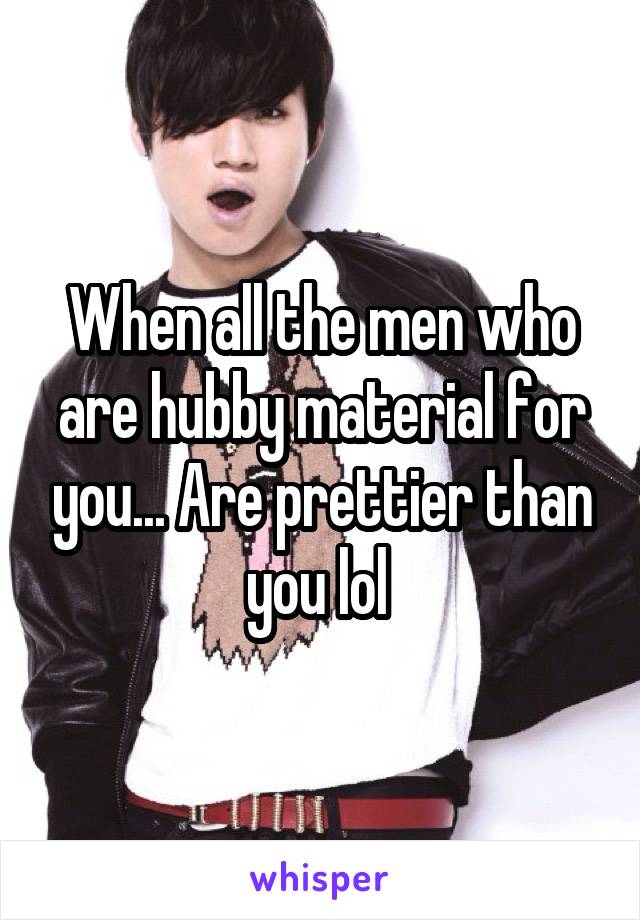 When all the men who are hubby material for you... Are prettier than you lol 