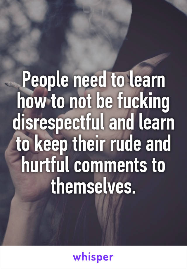 People need to learn how to not be fucking disrespectful and learn to keep their rude and hurtful comments to themselves.