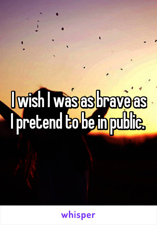 I wish I was as brave as I pretend to be in public. 