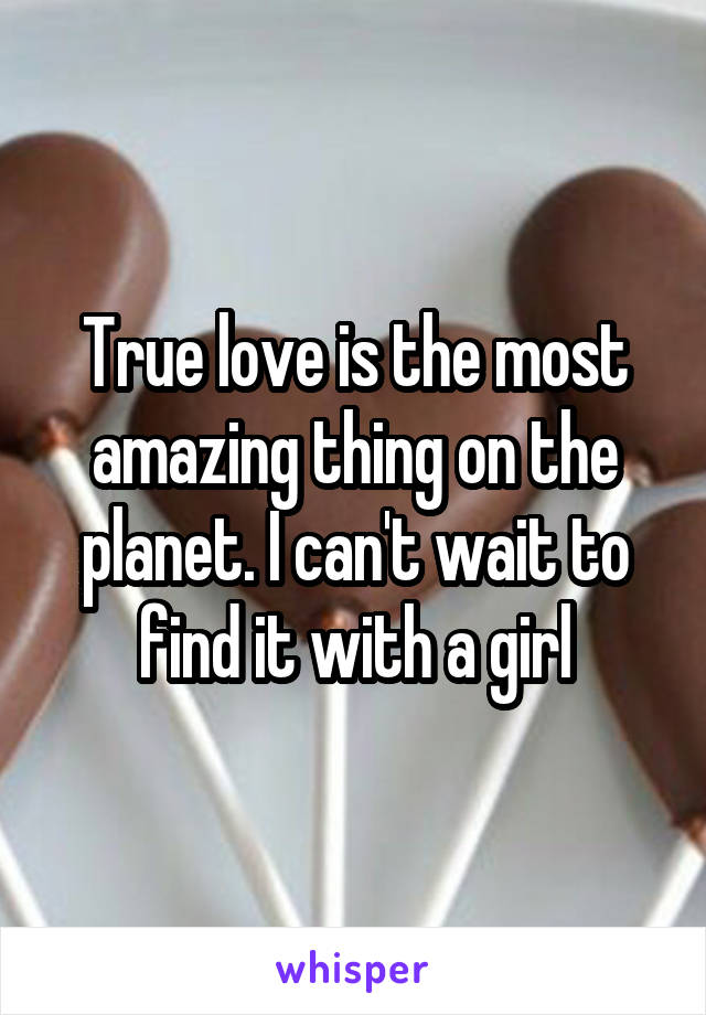 True love is the most amazing thing on the planet. I can't wait to find it with a girl