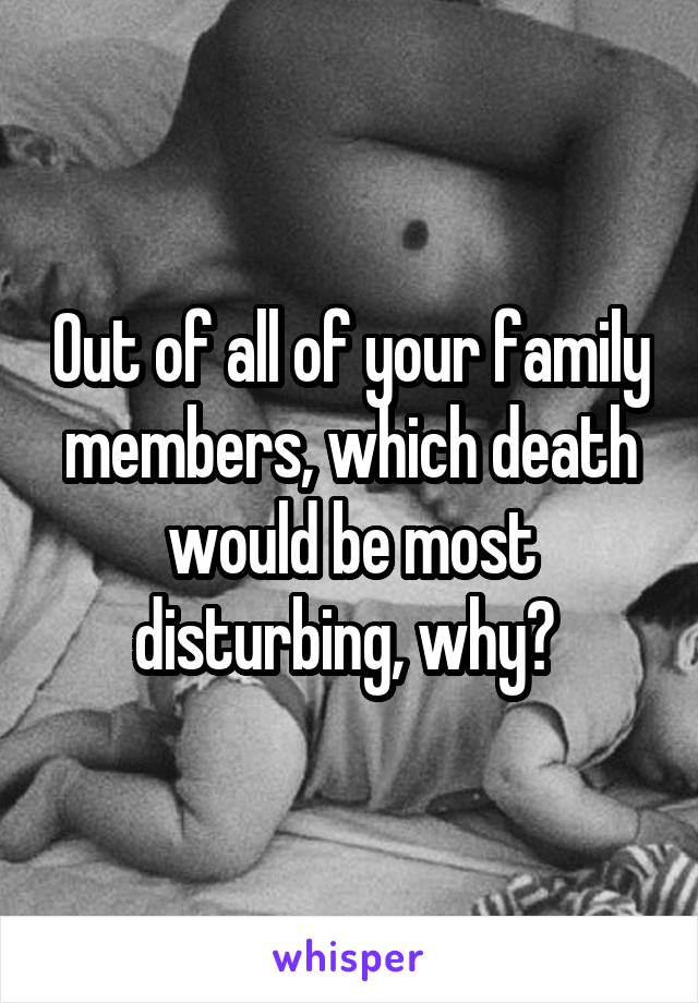 Out of all of your family members, which death would be most disturbing, why? 