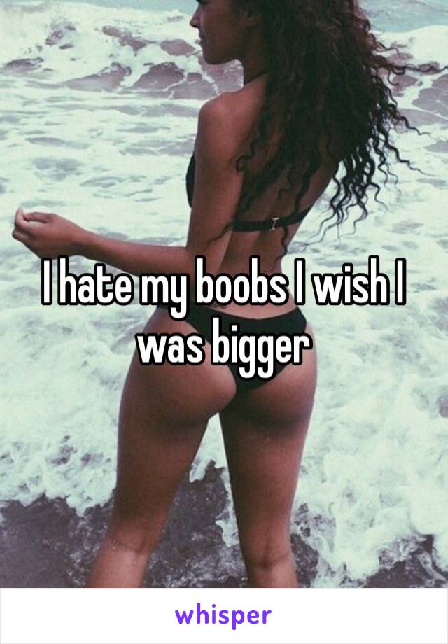 I hate my boobs I wish I was bigger