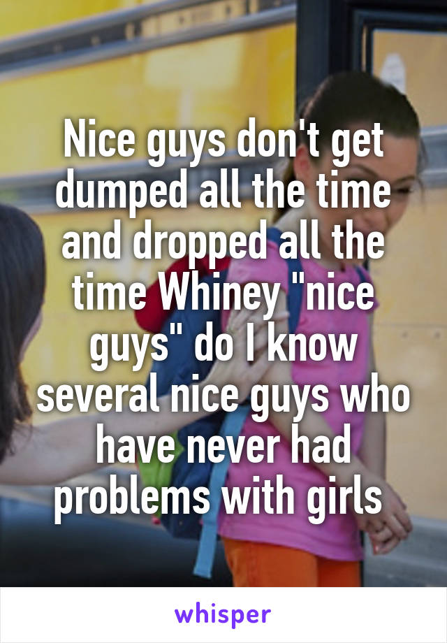 Nice guys don't get dumped all the time and dropped all the time Whiney "nice guys" do I know several nice guys who have never had problems with girls 