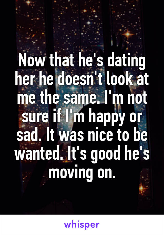 Now that he's dating her he doesn't look at me the same. I'm not sure if I'm happy or sad. It was nice to be wanted. It's good he's moving on.