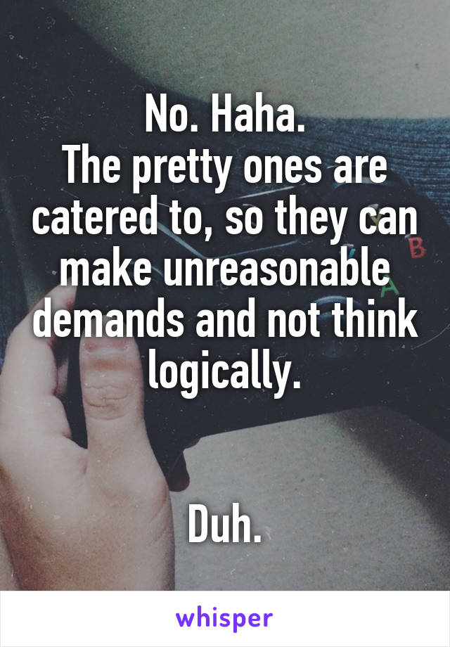 No. Haha.
The pretty ones are catered to, so they can make unreasonable demands and not think logically.


Duh.