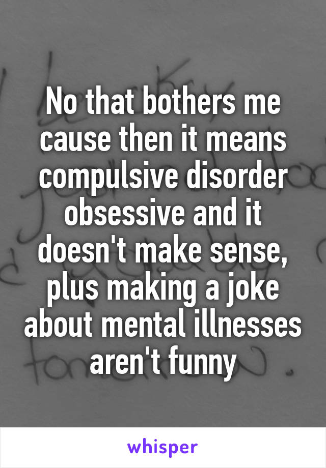 No that bothers me cause then it means compulsive disorder obsessive and it doesn't make sense, plus making a joke about mental illnesses aren't funny