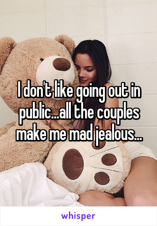 I don't like going out in public...all the couples make me mad jealous...