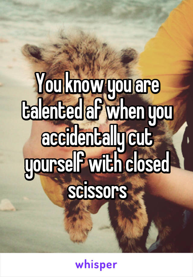 You know you are talented af when you accidentally cut yourself with closed scissors