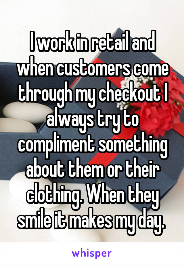 I work in retail and when customers come through my checkout I always try to compliment something about them or their clothing. When they smile it makes my day. 