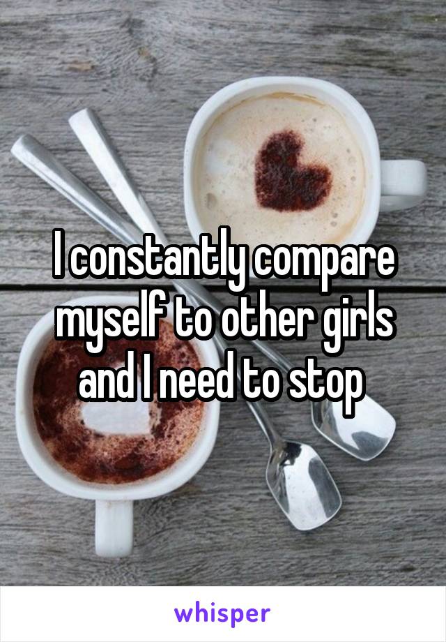 I constantly compare myself to other girls and I need to stop 