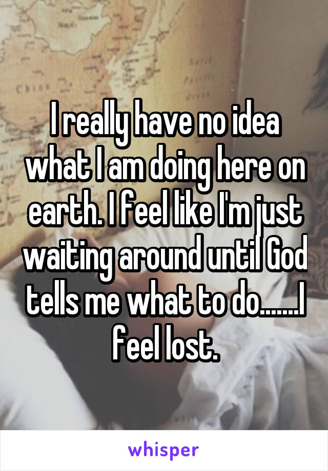 I really have no idea what I am doing here on earth. I feel like I'm just waiting around until God tells me what to do.......I feel lost.