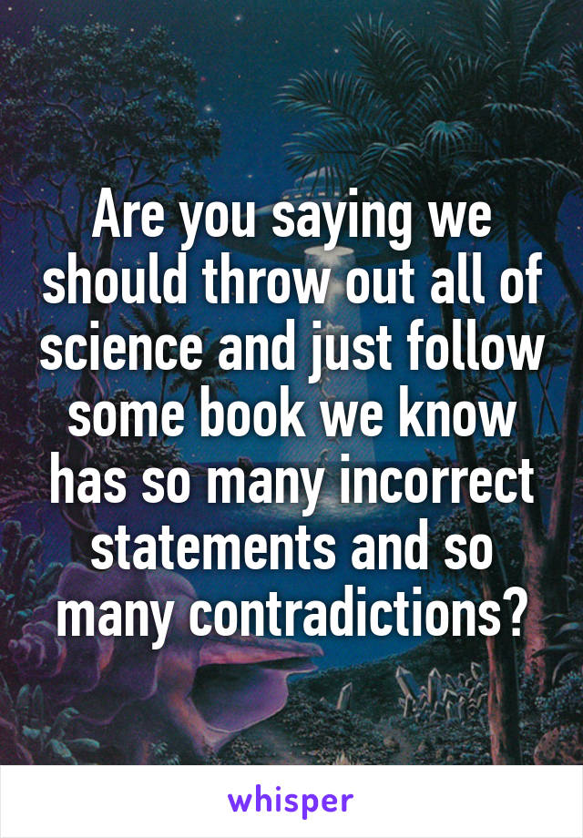 Are you saying we should throw out all of science and just follow some book we know has so many incorrect statements and so many contradictions?