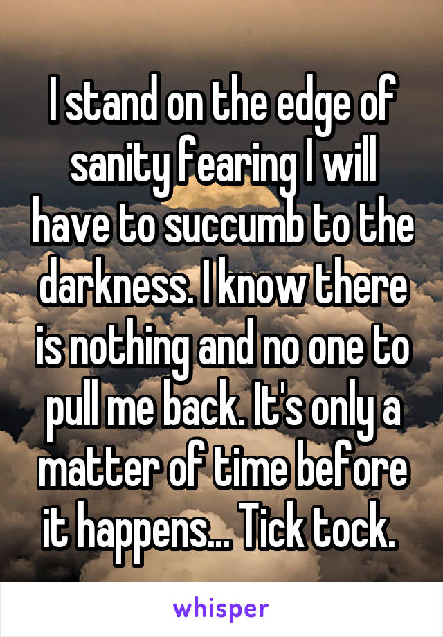 I stand on the edge of sanity fearing I will have to succumb to the darkness. I know there is nothing and no one to pull me back. It's only a matter of time before it happens... Tick tock. 