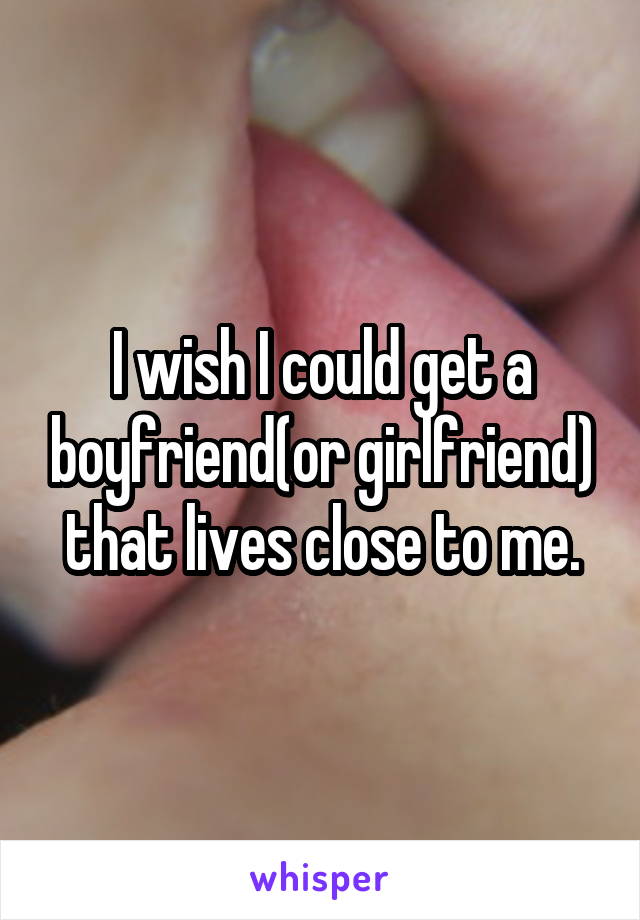 I wish I could get a boyfriend(or girlfriend) that lives close to me.