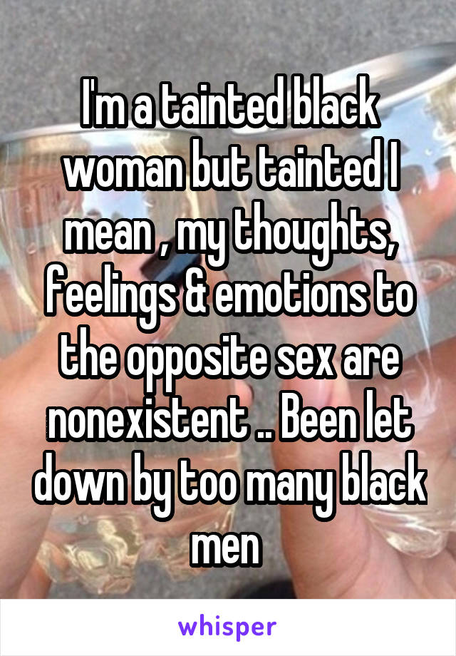 I'm a tainted black woman but tainted I mean , my thoughts, feelings & emotions to the opposite sex are nonexistent .. Been let down by too many black men 