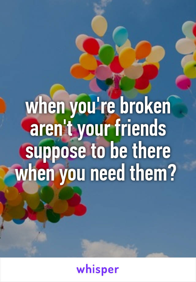 when you're broken aren't your friends suppose to be there when you need them? 