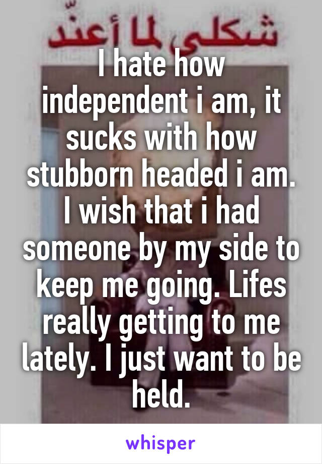 I hate how independent i am, it sucks with how stubborn headed i am. I wish that i had someone by my side to keep me going. Lifes really getting to me lately. I just want to be held.