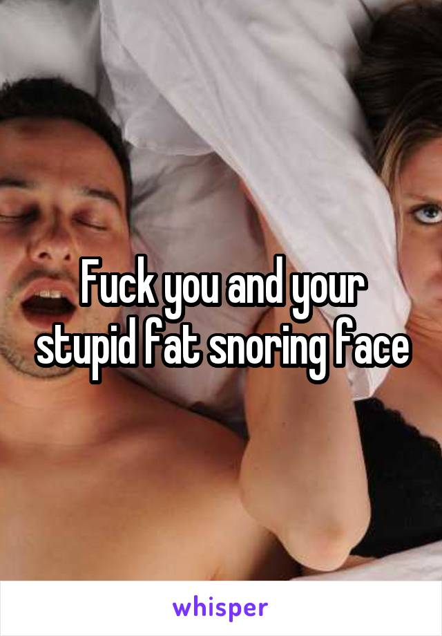 Fuck you and your stupid fat snoring face