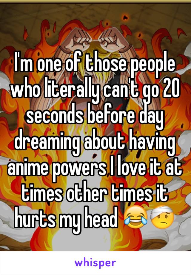 I'm one of those people who literally can't go 20 seconds before day dreaming about having anime powers I love it at times other times it hurts my head 😂🤕