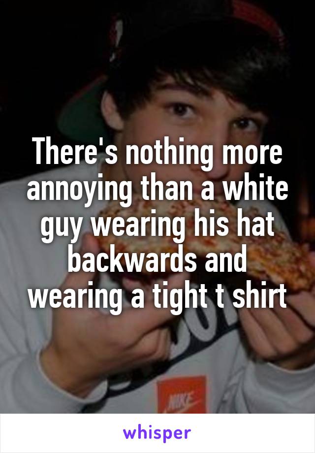 There's nothing more annoying than a white guy wearing his hat backwards and wearing a tight t shirt