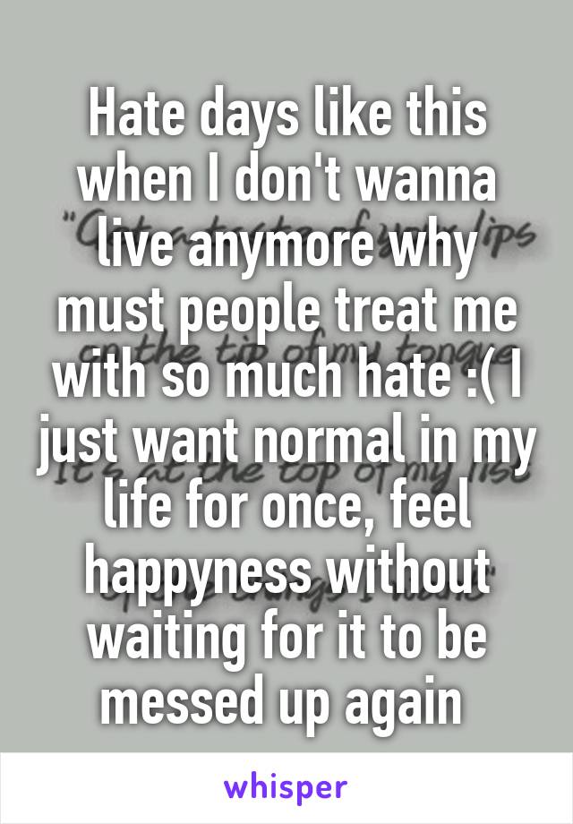 Hate days like this when I don't wanna live anymore why must people treat me with so much hate :( I just want normal in my life for once, feel happyness without waiting for it to be messed up again 