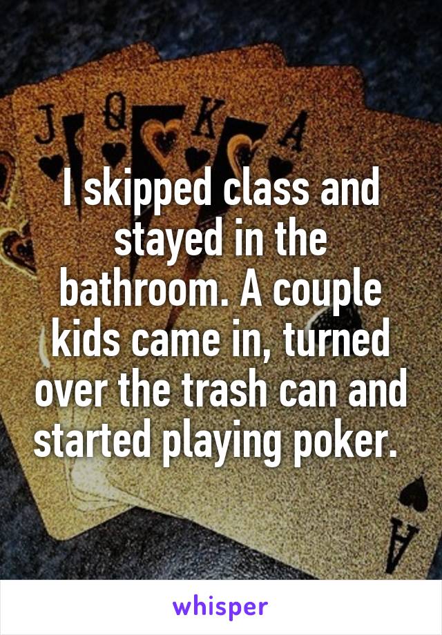 I skipped class and stayed in the bathroom. A couple kids came in, turned over the trash can and started playing poker. 