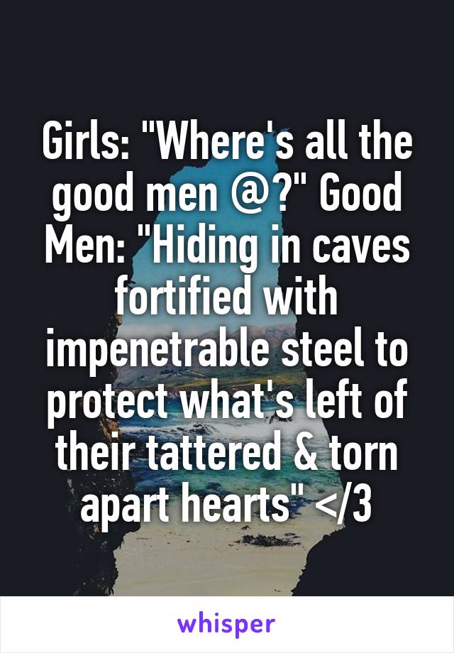 Girls: "Where's all the good men @?" Good Men: "Hiding in caves fortified with impenetrable steel to protect what's left of their tattered & torn apart hearts" </3