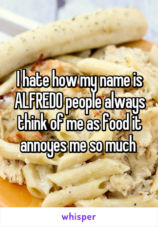 I hate how my name is ALFREDO people always think of me as food it annoyes me so much 