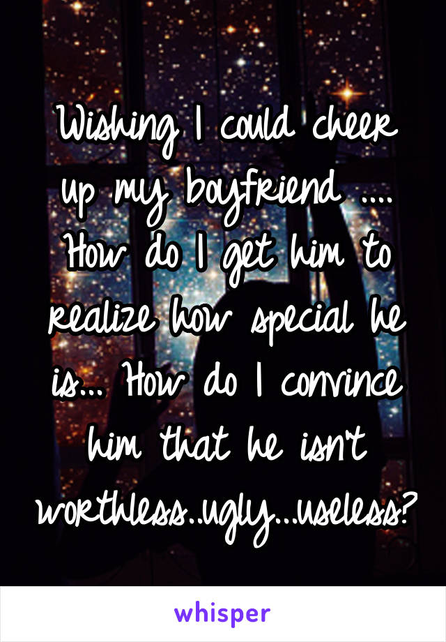 Wishing I could cheer up my boyfriend .... How do I get him to realize how special he is... How do I convince him that he isn't worthless..ugly...useless?