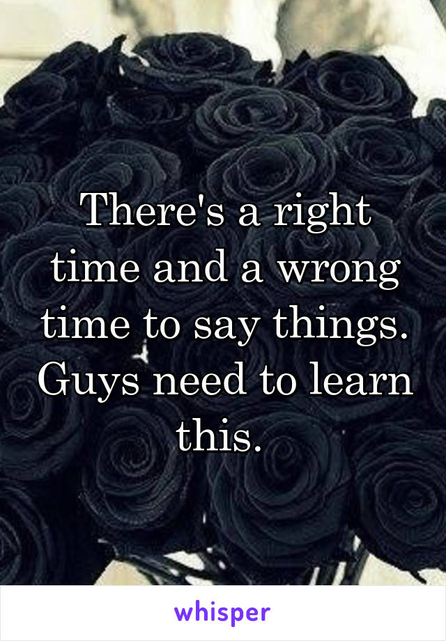 There's a right time and a wrong time to say things. Guys need to learn this. 