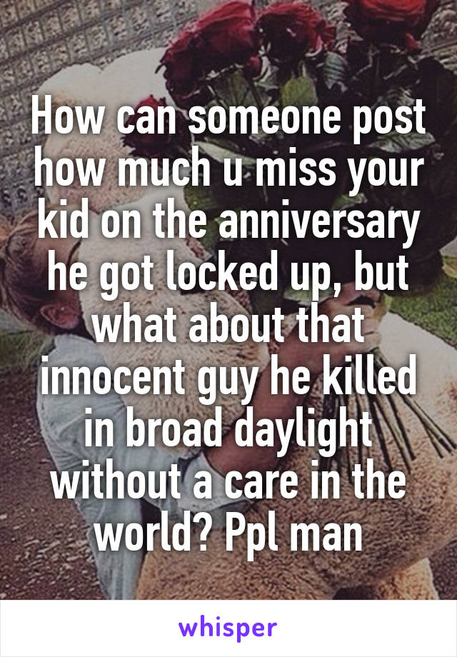 How can someone post how much u miss your kid on the anniversary he got locked up, but what about that innocent guy he killed in broad daylight without a care in the world? Ppl man